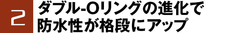 2 ダブル-Oリングの進化で防水性が格段にアップ