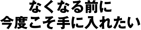 なくなる前に今度こそ手に入れたい