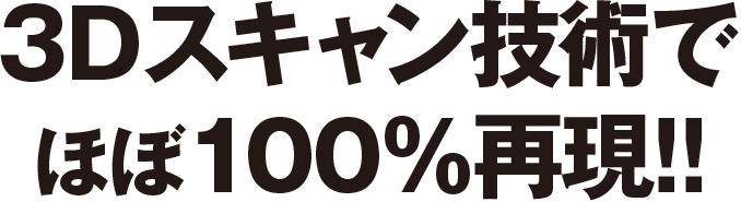 3Dスキャン技術でほぼ100%再現!!