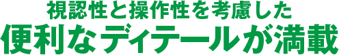 視認性と操作性を考慮した便利なディテールが満載