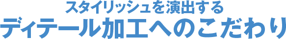 スタイリッシュを演出するディテール加工へのこだわり