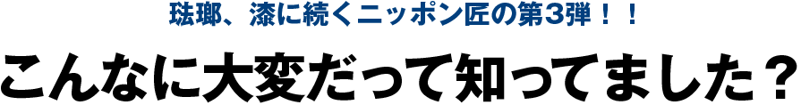 琺瑯、漆に続くニッポン匠の第3弾！！こんなに大変だって知ってました？