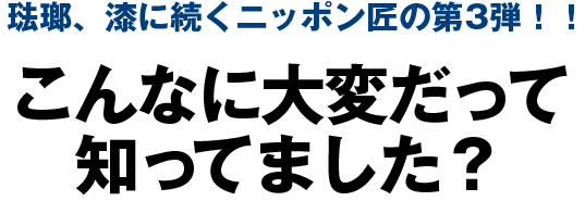 琺瑯、漆に続くニッポン匠の第3弾！！こんなに大変だって知ってました？