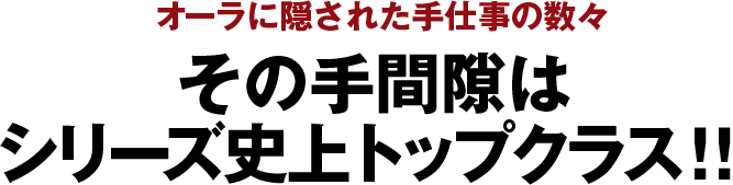 オーラに隠された手仕事の数々 その手間隙はシリーズ史上トップクラス！！