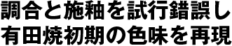 調合と施釉を試行錯誤し有田焼初期の色味を再現